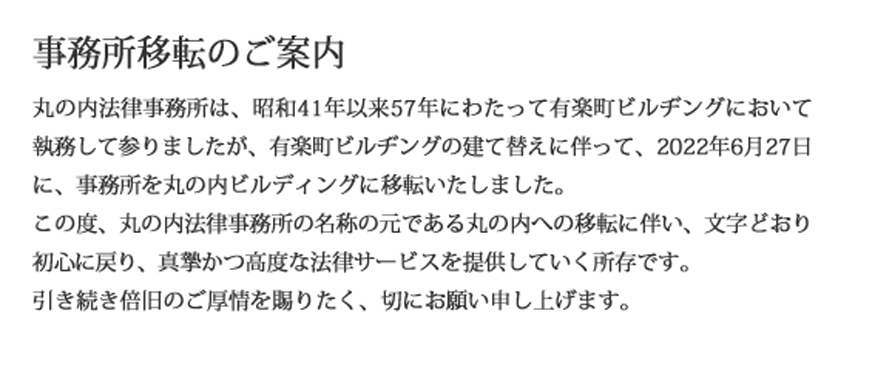 事務所移転のご案内　丸の内法律事務所は、昭和41年以来57年にわたって有楽町ビルヂングにおいて執務して参りましたが、有楽町ビルヂングの建て替えに伴って、2022年6月27日に、事務所を丸の内ビルディングに移転することとなりました。
　この度、丸の内法律事務所の名称の元である丸の内への移転に伴い、文字どおり初心に戻り、真摯かつ高度な法律サービスを提供していく所存です。引き続き倍旧のご厚情を賜りたく、切にお願い申し上げます。